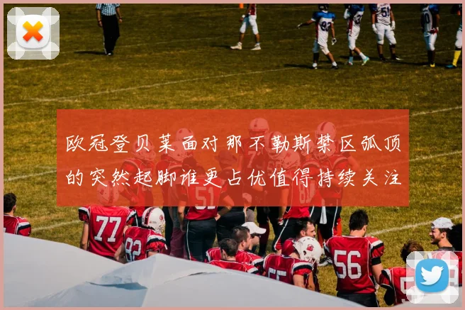 欧冠登贝莱面对那不勒斯禁区弧顶的突然起脚谁更占优值得持续关注