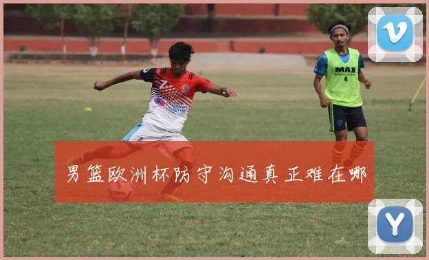 男篮欧洲杯防守沟通真正难在哪