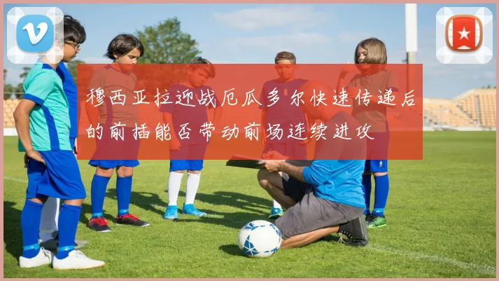 穆西亚拉迎战厄瓜多尔快速传递后的前插能否带动前场连续进攻