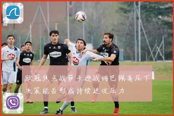 欧冠焦点战萨卡迎战姆巴佩高压下决策能否形成持续进攻压力