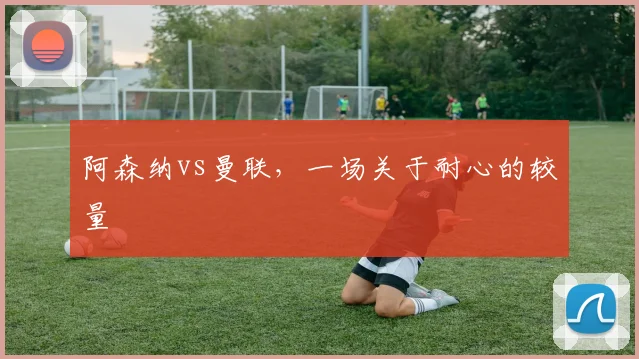 阿森纳vs曼联,一场关于耐心的较量