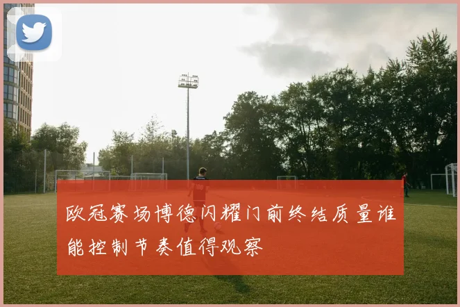 欧冠赛场博德闪耀门前终结质量谁能控制节奏值得观察
