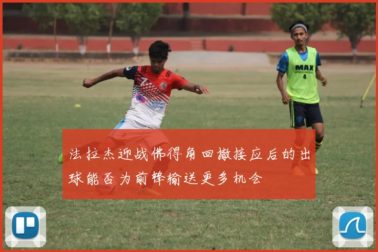 法拉杰迎战佛得角回撤接应后的出球能否为前锋输送更多机会