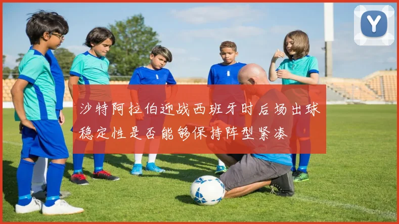 沙特阿拉伯迎战西班牙时后场出球稳定性是否能够保持阵型紧凑