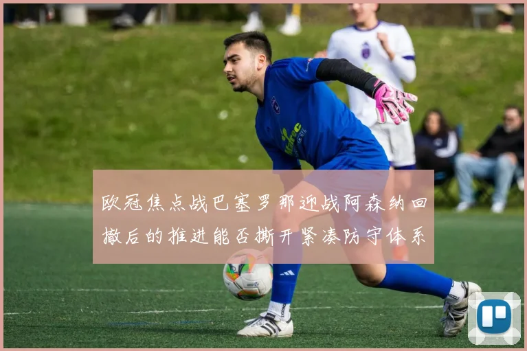 欧冠焦点战巴塞罗那迎战阿森纳回撤后的推进能否撕开紧凑防守体系