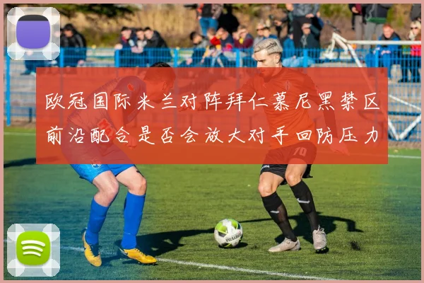 欧冠国际米兰对阵拜仁慕尼黑禁区前沿配合是否会放大对手回防压力
