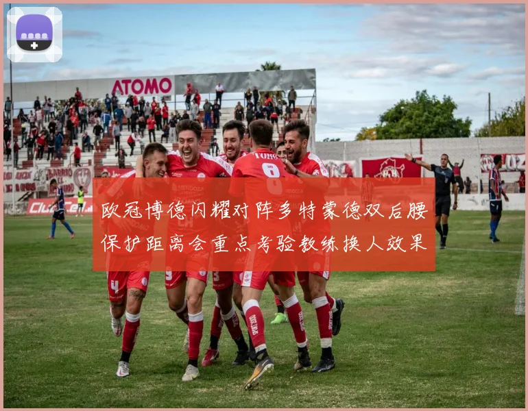 欧冠博德闪耀对阵多特蒙德双后腰保护距离会重点考验教练换人效果